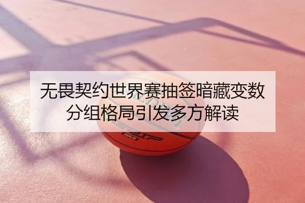 无畏契约世界赛抽签暗藏变数 分组格局引发多方解读